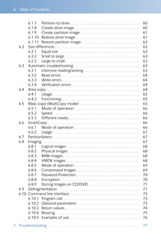 6  Table of Contents
6.1.7 	 Partition-to-drive  . . . . . . . . . . . . . . . . . . . . . . . . . . . . . . . . . . . . 	60
6.1.8 	 Create drive image . . . . . . . . . . . . . . . . . . . . . . . . . . . . . . . . . . 	60
6.1.9 	 Create partition image . . . . . . . . . . . . . . . . . . . . . . . . . . . . . . . 	61
6.1.10 	 Restore drive image . . . . . . . . . . . . . . . . . . . . . . . . . . . . . . . . . . 	61
6.1.11 	 Restore partition image . . . . . . . . . . . . . . . . . . . . . . . . . . . . . . . 	62
6.2 	 Size differences . . . . . . . . . . . . . . . . . . . . . . . . . . . . . . . . . . . . . . . . . . . . . 	62
6.2.1 	 Equal size . . . . . . . . . . . . . . . . . . . . . . . . . . . . . . . . . . . . . . . . . . . 	62
6.2.2 	 Small to large  . . . . . . . . . . . . . . . . . . . . . . . . . . . . . . . . . . . . . . . 	63
6.2.3 	 Large to small . . . . . . . . . . . . . . . . . . . . . . . . . . . . . . . . . . . . . . . 	63
6.3 	 Automatic troubleshooting . . . . . . . . . . . . . . . . . . . . . . . . . . . . . . . . . . . 	63
6.3.1 	 Intensive reading/writing  . . . . . . . . . . . . . . . . . . . . . . . . . . . . . 	63
6.3.2 	 Read errors . . . . . . . . . . . . . . . . . . . . . . . . . . . . . . . . . . . . . . . . . 	64
6.3.3 	 Write errors . . . . . . . . . . . . . . . . . . . . . . . . . . . . . . . . . . . . . . . . . 	64
6.3.4 	 Verification errors . . . . . . . . . . . . . . . . . . . . . . . . . . . . . . . . . . . . 	64
6.4 	 Area copy  . . . . . . . . . . . . . . . . . . . . . . . . . . . . . . . . . . . . . . . . . . . . . . . . . 	64
6.4.1 	 Usage . . . . . . . . . . . . . . . . . . . . . . . . . . . . . . . . . . . . . . . . . . . . . . 	65
6.4.2 	 Functioning . . . . . . . . . . . . . . . . . . . . . . . . . . . . . . . . . . . . . . . . . 	65
6.5 	 Mass copy (MultiCopy mode) . . . . . . . . . . . . . . . . . . . . . . . . . . . . . . . . 	65
6.5.1 	 Mode of operation  . . . . . . . . . . . . . . . . . . . . . . . . . . . . . . . . . . 	66
6.5.2 	 Speed . . . . . . . . . . . . . . . . . . . . . . . . . . . . . . . . . . . . . . . . . . . . . . 	66
6.5.3 	 Different media  . . . . . . . . . . . . . . . . . . . . . . . . . . . . . . . . . . . . . 	66
6.6 	 SmartCopy . . . . . . . . . . . . . . . . . . . . . . . . . . . . . . . . . . . . . . . . . . . . . . . . . 	66
6.6.1 	 Mode of operation  . . . . . . . . . . . . . . . . . . . . . . . . . . . . . . . . . . 	66
6.6.2 	 Usage . . . . . . . . . . . . . . . . . . . . . . . . . . . . . . . . . . . . . . . . . . . . . . 	67
6.7 	 PartitionSelect . . . . . . . . . . . . . . . . . . . . . . . . . . . . . . . . . . . . . . . . . . . . . . 	67
6.8 	 Imaging . . . . . . . . . . . . . . . . . . . . . . . . . . . . . . . . . . . . . . . . . . . . . . . . . . . . 	67
6.8.1 	 Logical images  . . . . . . . . . . . . . . . . . . . . . . . . . . . . . . . . . . . . . . 	68
6.8.2 	 Physical images . . . . . . . . . . . . . . . . . . . . . . . . . . . . . . . . . . . . . . 	68
6.8.3 	 RAW images . . . . . . . . . . . . . . . . . . . . . . . . . . . . . . . . . . . . . . . . 	68
6.8.4 	 VMDK images . . . . . . . . . . . . . . . . . . . . . . . . . . . . . . . . . . . . . . . 	68
6.8.5 	 Mode of operation  . . . . . . . . . . . . . . . . . . . . . . . . . . . . . . . . . . 	69
6.8.6 	 Compressed Images  . . . . . . . . . . . . . . . . . . . . . . . . . . . . . . . . . 	69
6.8.7 	 Password-Protection  . . . . . . . . . . . . . . . . . . . . . . . . . . . . . . . . . 	70
6.8.8 	 Encryption . . . . . . . . . . . . . . . . . . . . . . . . . . . . . . . . . . . . . . . . . . 	70
6.8.9 	 Storing Images on CD/DVD . . . . . . . . . . . . . . . . . . . . . . . . . . . 	71
6.9 	 Defragmentation  . . . . . . . . . . . . . . . . . . . . . . . . . . . . . . . . . . . . . . . . . . . 	71
6.10 	Command line interface . . . . . . . . . . . . . . . . . . . . . . . . . . . . . . . . . . . . . 	72
6.10.1 	 Program call . . . . . . . . . . . . . . . . . . . . . . . . . . . . . . . . . . . . . . . . .	73
6.10.2 	 Optional parameters . . . . . . . . . . . . . . . . . . . . . . . . . . . . . . . . . 	73
6.10.3 	 Return values  . . . . . . . . . . . . . . . . . . . . . . . . . . . . . . . . . . . . . . . 	74
6.10.4 	 Resizing  . . . . . . . . . . . . . . . . . . . . . . . . . . . . . . . . . . . . . . . . . . . . 	75
6.10.5 	 Examples of use . . . . . . . . . . . . . . . . . . . . . . . . . . . . . . . . . . . . . 	76
7	Troubleshooting .  .  .  .  .  .  .  .  .  .  .  .  .  .  .  .  .  .  .  .  .  .  .  .  .  .  .  .  .  .  .  .  .  .  .  .  .  .  .  .  .  .  .  .  .  .  . 	77
 
