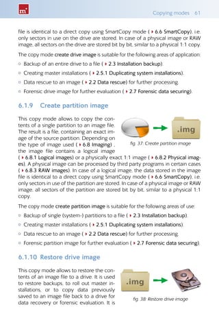 Copying modes  61
file is identical to a direct copy using SmartCopy mode (46.6 SmartCopy), i.e.
only sectors in use on the drive are stored. In case of a physical image or RAW
image, all sectors on the drive are stored bit by bit, similar to a physical 1:1 copy.
The copy mode create drive image is suitable for the following areas of application:
{{ Backup of an entire drive to a file (42.3 Installation backup).
{{ Creating master installations (42.5.1 Duplicating system installations).
{{ Data rescue to an image (42.2 Data rescue) for further processing.
{{ Forensic drive image for further evaluation (42.7 Forensic data securing).
6.1.9 	 Create partition image
This copy mode allows to copy the con-
tents of a single partition to an image file.
The result is a file, containing an exact im-
age of the source partition. Depending on
the type of image used (46.8 Imaging) ,
the image file contains a logical image
(46.8.1 Logical images) or a physically exact 1:1 image (46.8.2 Physical imag-
es). A physical image can be processed by third party programs in certain cases
(46.8.3 RAW images). In case of a logical image, the data stored in the image
file is identical to a direct copy using SmartCopy mode (46.6 SmartCopy), i.e.
only sectors in use of the partition are stored. In case of a physical image or RAW
image, all sectors of the partition are stored bit by bit, similar to a physical 1:1
copy.
The copy mode create partition image is suitable for the following areas of use:
{{ Backup of single (system-) partitions to a file (42.3 Installation backup).
{{ Creating master installations (42.5.1 Duplicating system installations).
{{ Data rescue to an image (42.2 Data rescue) for further processing.
{{ Forensic partition image for further evaluation (42.7 Forensic data securing).
6.1.10 	Restore drive image
This copy mode allows to restore the con-
tents of an image file to a drive. It is used
to restore backups, to roll out master in-
stallations, or to copy data previously
saved to an image file back to a drive for
data recovery or forensic evaluation. It is
fig. 37: Create partition image
fig. 38: Restore drive image
 