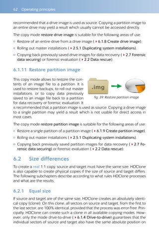 62  Operating principles
recommended that a drive image is used as source. Copying a partition image to
an entire drive may yield a result which usually cannot be accessed directly.
The copy mode restore drive image is suitable for the following areas of use:
{{ Restore of an entire drive from a drive image (46.1.8 Create drive image).
{{ Rolling out master installations (42.5.1 Duplicating system installations).
{{ Copying back previously saved drive images for data recovery (42.7 Forensic
data securing) or forensic evaluation (42.2 Data rescue).
6.1.11 	Restore partition image
This copy mode allows to restore the con-
tents of an image file to a partition. It is
used to restore backups, to roll out master
installations, or to copy data previously
saved to an image file back to a partition
for data recovery or forensic evaluation. It
is recommended that a partition image is used as source. Copying a drive image
to a single partition may yield a result which is not usable for direct access in
most cases.
The copy mode restore partition image is suitable for the following areas of use:
{{ Restore a single partition of a partition image (46.1.9 Create partition image).
{{ Rolling out master installations (42.5.1 Duplicating system installations).
{{ Copying back previously saved partition images for data recovery (42.7 Fo-
rensic data securing) or forensic evaluation (42.2 Data rescue).
6.2 	 Size differences
To create a real 1:1 copy, source and target must have the same size. HDClone
is also capable to create physical copies if the size of source and target differs.
The following subchapters describe according to what rules HDClone processes
and what are the results.
6.2.1 	 Equal size
If source and target are of the same size, HDClone creates an absolutely identi-
cal copy (clone). On this clone, all sectors on source and target, from the first to
the last sector, are 100% identical, provided that the process was error-free. Prin-
cipally, HDClone can create such a clone in all available copying modes. How-
ever, only the mode drive-to-drive (46.1.4 Drive-to-drive) guarantees that the
individual sectors of source and target also have the same absolute position on
fig. 39: Restore partition image
 
