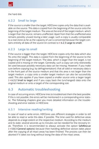 Automatic troubleshooting  63
the hard disk.
6.2.2 	 Small to large
If the source is smaller than the target, HDClone copies only the data that is avail-
able on the source. This data is copied from the beginning of the source onto the
beginning of the target medium. The area at the end of the target medium, which
is larger than the source, remains unaffected. Apart from that the unaffected area
remains possibly unused during a later usage, such a copy is usually comparable
to a real clone as far as the capacity of use is concerned because the target con-
tains entirely all data of the source (in contrast to46.2.3 Large to small).
6.2.3 	 Large to small
If the source is bigger than the target, HDClone copies only the data which also
fits onto the target. This data is copied from the beginning of the source to the
beginning of the target medium. The data, which is larger than the target, is not
copied and is missing on the target. Generally, such a copy can only restrictedly
be used because possibly necessary data can be missing. However, if you make
sure before copying (e.g. by defragmentation), that all valid or necessary data is
in the front part of the source medium and that this area is not larger than the
target medium, a copy onto a smaller target medium can also be successfully
used. This also applies if you have copied a smaller source onto a larger target
(46.2.2 Small to large) and if you copy back the (unchanged) data onto the
original medium or onto a target of the corresponding size.
6.3 	 Automatic troubleshooting
In case of occurring errors, HDClone tries to troubleshoot them the best possible.
If this is not possible, the errors will be mentioned in a corresponding error statis-
tic. The following chapters give you more detailed information on the trouble-
shooting and error statistic in HDClone.
6.3.1 	 Intensive reading/writing
In case of read or write errors, HDClone uses different strategies in order to still
be able to read or write this data, if possible. The time used for defective areas
depends to a large extent on the respective medium. According to the medium
and its state, several seconds up to minutes can be needed for the recovery tri-
als. Therefore, it is recommended to always activate the option SafeRescue
(45.8.3 General options) because then handling defective sectors takes place
after the copying of all intact areas has been finished. The process can then be
aborted if it takes too long without losing the data of the intact areas.
 
