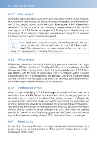 64  Operating principles
6.3.2 	 Read errors
During the copying process, read errors can only occur on the source medium.
HDClone then tries to read the defective areas immediately after the termina-
tion of the copying process (with the option SafeRescue, 45.8.3 General op-
tions) with the help of special data recovery strategies within a single trouble-
shooting run (45.9.8 Course of the process). During the troubleshooting run,
the number of the indicated read errors can reduce according to the areas on
the source medium, which could be recovered.
Note: Read errors, that occur during the verification run, are not
counted as read errors but as verification errors (45.9.5 Status indi-
cation). The indicated read errors only refers to the errors occurred
during the copying process (including the debug run).
6.3.3 	 Write errors
Write errors can only occur during the copying process and only on the target
medium. HDClone then tries to read the defective areas immediately after the
termination of the copying process (with the option SafeRescue, 45.8.3 Gen-
eral options) with the help of special data recovery strategies within a proper
troubleshooting run (45.9.8 Course of the process). During the troubleshooting
run, the number of the indicated write errors can decrease according to the ar-
eas on the target medium, which could be recovered.
6.3.4 	 Verification errors
When the option Verifying (45.8.1 Verifying) is activated, HDClone executes a
verification run (45.9.8 Course of the process) after the copying process. A
verification error is counted if the data of two sectors on source and target do
not correspond. Furthermore, read errors, which occur during the verification run
in one or both of the areas to be compared, are also counted as verification er-
rors. Therefore, the number of verification errors gives you absolute information
on how exactly source and target correspond to each other after the copying
process. In case of an error-free copying process, HDClone should not report
any verification errors and signalize a 100% conformity of source and target.
6.4 	 Area copy
In case of an area copy, the source or target medium (or both) is not used as a
whole. Only a user defined partial area of the selected medium (drive or parti-
tion) is used for the copy.
 
