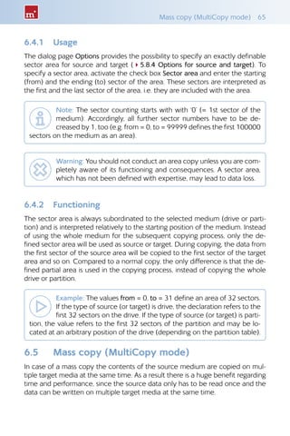 Mass copy (MultiCopy mode)  65
6.4.1 	 Usage
The dialog page Options provides the possibility to specify an exactly definable
sector area for source and target (45.8.4 Options for source and target). To
specify a sector area, activate the check box Sector area and enter the starting
(from) and the ending (to) sector of the area. These sectors are interpreted as
the first and the last sector of the area, i.e. they are included with the area.
Note: The sector counting starts with with ‘0’ (= 1st sector of the
medium). Accordingly, all further sector numbers have to be de-
creased by 1, too (e.g. from = 0, to = 99999 defines the first 100000
sectors on the medium as an area).
Warning: You should not conduct an area copy unless you are com-
pletely aware of its functioning and consequences. A sector area,
which has not been defined with expertise, may lead to data loss.
6.4.2 	 Functioning
The sector area is always subordinated to the selected medium (drive or parti-
tion) and is interpreted relatively to the starting position of the medium. Instead
of using the whole medium for the subsequent copying process, only the de-
fined sector area will be used as source or target. During copying, the data from
the first sector of the source area will be copied to the first sector of the target
area and so on. Compared to a normal copy, the only difference is that the de-
fined partial area is used in the copying process, instead of copying the whole
drive or partition.
Example: The values from = 0, to = 31 define an area of 32 sectors.
If the type of source (or target) is drive, the declaration refers to the
first 32 sectors on the drive. If the type of source (or target) is parti-
tion, the value refers to the first 32 sectors of the partition and may be lo-
cated at an arbitrary position of the drive (depending on the partition table).
6.5 	 Mass copy (MultiCopy mode)
In case of a mass copy the contents of the source medium are copied on mul-
tiple target media at the same time. As a result there is a huge benefit regarding
time and performance, since the source data only has to be read once and the
data can be written on multiple target media at the same time.
 
