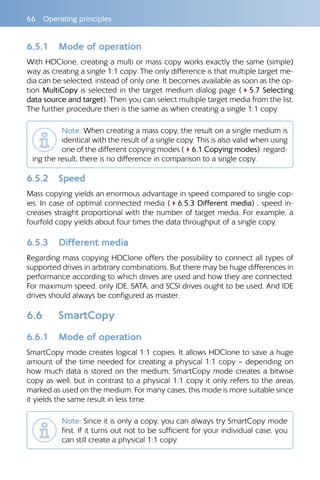 66  Operating principles
6.5.1 	 Mode of operation
With HDClone, creating a multi or mass copy works exactly the same (simple)
way as creating a single 1:1 copy. The only difference is that multiple target me-
dia can be selected, instead of only one. It becomes available as soon as the op-
tion MultiCopy is selected in the target medium dialog page (45.7 Selecting
data source and target). Then you can select multiple target media from the list.
The further procedure then is the same as when creating a single 1:1 copy.
Note: When creating a mass copy, the result on a single medium is
identical with the result of a single copy. This is also valid when using
one of the different copying modes (46.1 Copying modes): regard-
ing the result, there is no difference in comparison to a single copy.
6.5.2 	 Speed
Mass copying yields an enormous advantage in speed compared to single cop-
ies. In case of optimal connected media (46.5.3 Different media) , speed in-
creases straight proportional with the number of target media. For example, a
fourfold copy yields about four times the data throughput of a single copy.
6.5.3 	 Different media
Regarding mass copying HDClone offers the possibility to connect all types of
supported drives in arbitrary combinations. But there may be huge differences in
performance according to which drives are used and how they are connected.
For maximum speed, only IDE, SATA, and SCSI drives ought to be used. And IDE
drives should always be configured as master.
6.6 	 SmartCopy
6.6.1 	 Mode of operation
SmartCopy mode creates logical 1:1 copies. It allows HDClone to save a huge
amount of the time needed for creating a physical 1:1 copy – depending on
how much data is stored on the medium. SmartCopy mode creates a bitwise
copy as well, but in contrast to a physical 1:1 copy it only refers to the areas
marked as used on the medium. For many cases, this mode is more suitable since
it yields the same result in less time.
Note: Since it is only a copy, you can always try SmartCopy mode
first. If it turns out not to be sufficient for your individual case, you
can still create a physical 1:1 copy.
 
