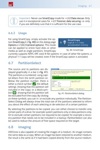 Imaging 67
Important: Never use SmartCopy mode for 42.2 Data rescue. Only
use it in exceptional cases for 42.7 Forensic data securing, i.e. only
if you are definitely sure that it is sufficient for the use case.
6.6.2 Usage
For using SmartCopy, simply activate the op-
tion SmartCopy (4fig. 40) on the dialog page
Options (45.8.3 General options). This mode
can be applied to entire hard disks or other
media as well as single partitions. SmartCopy
currently supports NTFS, FAT, ext2-4 file systems. In case of other file systems, a
physical 1:1 copy will be created, even if the SmartCopy option is activated.
6.7 PartitionSelect
The source and its partitions are dis-
played graphically in a bar (4fig. 41).
The partitions a numbered, using capi-
tal letters from the tenth partition on.
Below the partition number, there is
either a check symbol ( , the default
setting), showing that this partition will
included in the copy, or a block-sym-
bol ( ), showing that this partition will
be excluded from the copy. By clicking
on these symbols, you can in- or exclude any partition individually. The Partition-
Select-Dialog will always show the total size of the partitions selected to inform
you about the effect of each selecting or de-selection of a certain partition.
By selecting the partitions to be copied, you can either choose to transfer only
certain parts of a drive, for example system partitions only or data partitions only.
Or to exclude certain partitions not required to be copied, for example a recov-
ery partition that needs not to be included in a backup. PartitionSelect can also
be used to reduce the amount of free space required on the target.
6.8 Imaging
HDClone is also capable of creating file images of a medium. An image contains
the same data as a copy. When an image has been restored to another medium,
the result is the same as if it had been copied directly from the source medium.
fig. 40: SmartCopy
fig. 41: PartitionSelect dialog
 