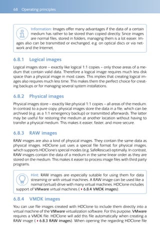 68  Operating principles
Information: Images offer many advantages if the data of a certain
medium has rather to be stored than copied directly. Since images
are normal files, stored in folders, managing them is a lot easier. Im-
ages also can be transmitted or exchanged, e.g. on optical discs or via net-
work and the Internet.
6.8.1 	 Logical images
Logical images store – exactly like logical 1:1 copies – only those areas of a me-
dium that contain valid data. Therefore a logical image requires much less disk
space than a physical image in most cases. This implies that creating logical im-
ages also requires much less time. This makes them the perfect choice for creat-
ing backups or for managing several system installations.
6.8.2 	 Physical images
Physical images store – exactly like physical 1:1 copies – all areas of the medium.
In contrast to a pure copy, physical images store the data in a file, which can be
archived (e.g. as a 1:1 emergency backup) or transmitted afterwards. The latter
may be useful for restoring the medium at another location without having to
transfer a physical medium. This makes it easier, faster, and more secure.
6.8.3 	 RAW images
RAW images are also a kind of physical images. They contain the same data as
physical images. HDClone just uses a special file format for physical images,
which supports HDClone‘s special modes (e.g. SafeRescue) optimally. In contrast,
RAW images contain the data of a medium in the same linear order as they are
stored on the medium. This makes it easier to process image files with third party
programs.
Hint: RAW images are especially suitable for using them for data
streaming or with virtual machines. A RAW image can be used like a
normal (virtual) drive with many virtual machines. HDClone includes
support of VMware virtual machines (46.8.4 VMDK images).
6.8.4 	 VMDK images
You can use file images created with HDClone to include them directly into a
virtual machine of the VMware virtualization software. For this purpose, VMware
requires a VMDK file. HDClone will add this file automatically when creating a
RAW image (46.8.3 RAW images). When opening the regarding HDClone file
 