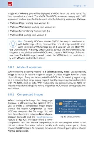 Imaging 69
image with VMware, you will be displayed a VMDK file of the same name. You
then can select and use it. The VMDK files HDClone creates comply with “HW-
version=4” and are specified to be used with the following versions of VMware:
{ VMware Player starting from version 1.x
{ VMware Workstation starting from version 5.x
{ VMware Server starting from version 1.x
{ VMware ESXi starting from version 3
Hint: Currently HDClone creates VMDK files only in combination
with RAW images. If you have another type of image available and
want to create a VMDK image out of it, you can use the Miray Vir-
tual Disk software (48 Miray Virtual Disk) to achieve this. Mount the existing
image as a virtual drive and use HDClone to create a RAW image of this vir-
tual drive. The RAW image then will contain the VMDK file to be used direct-
ly with VMware as described above.
6.8.5 Mode of operation
When choosing a copying mode (45.6 Selecting a copy mode) you can specify
Image as source (= restore image) or target (= create image). You can create
physical images of any media supported by HDClone. For creating logical imag-
es, it is required (just as for logical copies) that the source medium is formatted
with FAT, NTFS, ext2, or ext3. With HDClone/S you can use FAT32 or NTFS for-
matted media for reading and writing image files. HDClone/W also supports net-
work drives.
6.8.6 Compressed Images
When creating a file image, the dialog page
Options (45.8 Selecting the options) offers
you to create a compressed image. Please
choose the option Compression to have
HDClone compress the file image. You will
then have the choice between Normal com-
pression (default) and the QuickCompress
Feature (4fig. 42). The latter offers a lower
compression ratio than Normal compression, but in run it requires almost no ad-
ditional runtime. To create backups quickly while saving some space, please
choose QuickCompress. To maximize the amount of saved space, please choose
Normal compression.
fig. 42: QuickCompress
 