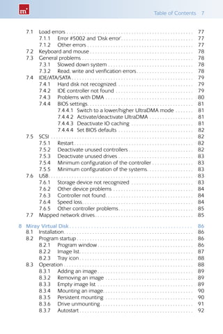 Table of Contents  7
7.1 	 Load errors . . . . . . . . . . . . . . . . . . . . . . . . . . . . . . . . . . . . . . . . . . . . . . . . . 	77
7.1.1 	 Error #5002 and ‘Disk error’ . . . . . . . . . . . . . . . . . . . . . . . . . . . 	77
7.1.2 	 Other errors . . . . . . . . . . . . . . . . . . . . . . . . . . . . . . . . . . . . . . . . . 	77
7.2 	 Keyboard and mouse  . . . . . . . . . . . . . . . . . . . . . . . . . . . . . . . . . . . . . . . 	78
7.3 	 General problems . . . . . . . . . . . . . . . . . . . . . . . . . . . . . . . . . . . . . . . . . . . 	78
7.3.1 	 Slowed down system . . . . . . . . . . . . . . . . . . . . . . . . . . . . . . . . .	78
7.3.2 	 Read, write and verification errors . . . . . . . . . . . . . . . . . . . . . 	78
7.4 	 IDE/ATA/SATA  . . . . . . . . . . . . . . . . . . . . . . . . . . . . . . . . . . . . . . . . . . . . . . 	79
7.4.1 	 Hard disk not recognized . . . . . . . . . . . . . . . . . . . . . . . . . . . . . 	79
7.4.2 	 IDE controller not found . . . . . . . . . . . . . . . . . . . . . . . . . . . . . . 	79
7.4.3 	 Problems with DMA . . . . . . . . . . . . . . . . . . . . . . . . . . . . . . . . . . 	80
7.4.4 	 BIOS settings . . . . . . . . . . . . . . . . . . . . . . . . . . . . . . . . . . . . . . . . 	81
7.4.4.1 	Switch to a lower/higher UltraDMA mode . . . . . . . 	81
7.4.4.2 	Activate/deactivate UltraDMA . . . . . . . . . . . . . . . . . 	81
7.4.4.3 	Deactivate IO caching . . . . . . . . . . . . . . . . . . . . . . . . 	81
7.4.4.4 	Set BIOS defaults . . . . . . . . . . . . . . . . . . . . . . . . . . . . . 	82
7.5 	 SCSI . . . . . . . . . . . . . . . . . . . . . . . . . . . . . . . . . . . . . . . . . . . . . . . . . . . . . . . 	82
7.5.1 	 Restart  . . . . . . . . . . . . . . . . . . . . . . . . . . . . . . . . . . . . . . . . . . . . . 	82
7.5.2 	 Deactivate unused controllers  . . . . . . . . . . . . . . . . . . . . . . . . 	82
7.5.3 	 Deactivate unused drives . . . . . . . . . . . . . . . . . . . . . . . . . . . . . 	83
7.5.4 	 Minimum configuration of the controller  . . . . . . . . . . . . . . . 	83
7.5.5 	 Minimum configuration of the systems . . . . . . . . . . . . . . . . . 	83
7.6 	 USB . . . . . . . . . . . . . . . . . . . . . . . . . . . . . . . . . . . . . . . . . . . . . . . . . . . . . . . 	83
7.6.1 	 Storage device not recognized . . . . . . . . . . . . . . . . . . . . . . . . 	83
7.6.2 	 Other device problems . . . . . . . . . . . . . . . . . . . . . . . . . . . . . . . 	84
7.6.3 	 Controller not found . . . . . . . . . . . . . . . . . . . . . . . . . . . . . . . . . 	84
7.6.4 	 Speed loss . . . . . . . . . . . . . . . . . . . . . . . . . . . . . . . . . . . . . . . . . . 	84
7.6.5 	 Other controller problems . . . . . . . . . . . . . . . . . . . . . . . . . . . . 	85
7.7 	 Mapped network drives . . . . . . . . . . . . . . . . . . . . . . . . . . . . . . . . . . . . . 	85
8	 Miray Virtual Disk  .  .  .  .  .  .  .  .  .  .  .  .  .  .  .  .  .  .  .  .  .  .  .  .  .  .  .  .  .  .  .  .  .  .  .  .  .  .  .  .  .  .  .  .  . 	86
8.1 	 Installation . . . . . . . . . . . . . . . . . . . . . . . . . . . . . . . . . . . . . . . . . . . . . . . . . 	86
8.2 	 Program startup  . . . . . . . . . . . . . . . . . . . . . . . . . . . . . . . . . . . . . . . . . . . . 	86
8.2.1 	 Program window  . . . . . . . . . . . . . . . . . . . . . . . . . . . . . . . . . . . . 	86
8.2.2 	 Image list . . . . . . . . . . . . . . . . . . . . . . . . . . . . . . . . . . . . . . . . . . . 	87
8.2.3 	 Tray icon  . . . . . . . . . . . . . . . . . . . . . . . . . . . . . . . . . . . . . . . . . . . 	88
8.3 	 Operation . . . . . . . . . . . . . . . . . . . . . . . . . . . . . . . . . . . . . . . . . . . . . . . . . . 	88
8.3.1 	 Adding an image  . . . . . . . . . . . . . . . . . . . . . . . . . . . . . . . . . . . . 	89
8.3.2 	 Removing an image . . . . . . . . . . . . . . . . . . . . . . . . . . . . . . . . . . 	89
8.3.3 	 Empty image list . . . . . . . . . . . . . . . . . . . . . . . . . . . . . . . . . . . . . 	89
8.3.4 	 Mounting an image . . . . . . . . . . . . . . . . . . . . . . . . . . . . . . . . . . 	90
8.3.5 	 Persistent mounting . . . . . . . . . . . . . . . . . . . . . . . . . . . . . . . . . . 	90
8.3.6 	 Drive unmounting . . . . . . . . . . . . . . . . . . . . . . . . . . . . . . . . . . . 	91
8.3.7 	 Autostart  . . . . . . . . . . . . . . . . . . . . . . . . . . . . . . . . . . . . . . . . . . . 	92
 