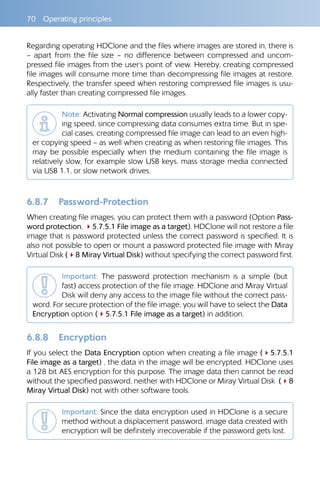 70  Operating principles
Regarding operating HDClone and the files where images are stored in, there is
– apart from the file size – no difference between compressed and uncom-
pressed file images from the user‘s point of view. Hereby, creating compressed
file images will consume more time than decompressing file images at restore.
Respectively, the transfer speed when restoring compressed file images is usu-
ally faster than creating compressed file images.
Note: Activating Normal compression usually leads to a lower copy-
ing speed, since compressing data consumes extra time. But in spe-
cial cases, creating compressed file image can lead to an even high-
er copying speed – as well when creating as when restoring file images. This
may be possible especially when the medium containing the file image is
relatively slow, for example slow USB keys, mass storage media connected
via USB 1.1, or slow network drives.
6.8.7 	 Password-Protection
When creating file images, you can protect them with a password (Option Pass-
word protection, 45.7.5.1 File image as a target). HDClone will not restore a file
image that is password protected unless the correct password is specified. It is
also not possible to open or mount a password protected file image with Miray
Virtual Disk (48 Miray Virtual Disk) without specifying the correct password first.
Important: The password protection mechanism is a simple (but
fast) access protection of the file image. HDClone and Miray Virtual
Disk will deny any access to the image file without the correct pass-
word. For secure protection of the file image, you will have to select the Data
Encryption option (45.7.5.1 File image as a target) in addition.
6.8.8 	 Encryption
If you select the Data Encryption option when creating a file image (45.7.5.1
File image as a target) , the data in the image will be encrypted. HDClone uses
a 128 bit AES encryption for this purpose. The image data then cannot be read
without the specified password, neither with HDClone or Miray Virtual Disk (48
Miray Virtual Disk) not with other software tools.
Important: Since the data encryption used in HDClone is a secure
method without a displacement password, image data created with
encryption will be definitely irrecoverable if the password gets lost.
 