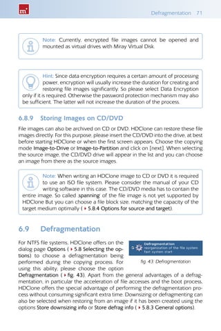 Defragmentation 71
Note: Currently, encrypted file images cannot be opened and
mounted as virtual drives with Miray Virtual Disk.
Hint: Since data encryption requires a certain amount of processing
power, encryption will usually increase the duration for creating and
restoring file images significantly. So please select Data Encryption
only if it is required. Otherwise the password protection mechanism may also
be sufficient. The latter will not increase the duration of the process.
6.8.9 Storing Images on CD/DVD
File images can also be archived on CD or DVD. HDClone can restore these file
images directly. For this purpose, please insert the CD/DVD into the drive, at best
before starting HDClone or when the first screen appears. Choose the copying
mode Image-to-Drive or Image-to-Partition and click on [next]. When selecting
the source image, the CD/DVD drive will appear in the list and you can choose
an image from there as the source images.
Note: When writing an HDClone image to CD or DVD it is required
to use an ISO file system. Please consider the manual of your CD
writing software in this case. The CD/DVD media has to contain the
entire image. So called ‚spanning‘ of the file image is not yet supported by
HDClone But you can choose a file block size, matching the capacity of the
target medium optimally (45.8.4 Options for source and target).
6.9 Defragmentation
For NTFS file systems, HDClone offers on the
dialog page Options (45.8 Selecting the op-
tions) to choose a defragmentation being
performed during the copying process. For
using this ability, please choose the option
Defragmentation (4fig. 43). Apart from the general advantages of a defrag-
mentation, in particular the acceleration of file accesses and the boot process,
HDClone offers the special advantage of performing the defragmentation pro-
cess without consuming significant extra time. Downsizing or defragmenting can
also be selected when restoring from an image if it has been created using the
options Store downsizing info or Store defrag info (45.8.3 General options).
fig. 43: Defragmentation
 