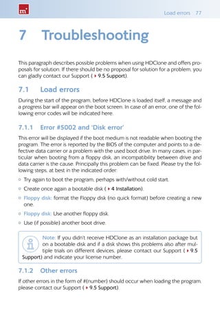 Load errors  77
7	 Troubleshooting
This paragraph describes possible problems when using HDClone and offers pro-
posals for solution. If there should be no proposal for solution for a problem, you
can gladly contact our Support (49.5 Support).
7.1 	 Load errors
During the start of the program, before HDClone is loaded itself, a message and
a progress bar will appear on the boot screen. In case of an error, one of the fol-
lowing error codes will be indicated here.
7.1.1 	 Error #5002 and ‘Disk error’
This error will be displayed if the boot medium is not readable when booting the
program. The error is reported by the BIOS of the computer and points to a de-
fective data carrier or a problem with the used boot drive. In many cases, in par-
ticular when booting from a floppy disk, an incompatibility between drive and
data carrier is the cause. Principally this problem can be fixed. Please try the fol-
lowing steps, at best in the indicated order:
{{ Try again to boot the program, perhaps with/without cold start.
{{ Create once again a bootable disk (44 Installation).
{{ Floppy disk: format the Floppy disk (no quick format) before creating a new
one.
{{ Floppy disk: Use another floppy disk.
{{ Use (if possible) another boot drive.
Note: If you didn’t receive HDClone as an installation package but
on a bootable disk and if a disk shows this problems also after mul-
tiple trials on different devices, please contact our Support (49.5
Support) and indicate your license number.
7.1.2 	 Other errors
If other errors in the form of #(number) should occur when loading the program,
please contact our Support (49.5 Support).
 