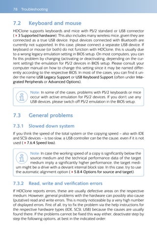 78 Troubleshooting
7.2 	 Keyboard and mouse
HDClone supports keyboards and mice with PS/2 standard or USB connector
(43 Supported hardware). This also includes many wireless mice, given they are
connected as a true USB device. Input devices connected with Bluetooth are
currently not supported. In this case, please connect a separate USB device. If
keyboard or mouse (or both) do not function with HDClone, this is usually due
to a wrong legacy emulation setting in BIOS setup. On most computers, you can
fix this problem by changing (activating or deactivating, depending on the cur-
rent setting) the emulation for PS/2 devices in BIOS setup. Please consult your
computer manual on how to change this setting since it may be named differ-
ently according to the respective BIOS. In most of the cases, you can find it un-
der the name USB Legacy Support or USB Keyboard Support (often under Inte-
grated Peripherals or Advanced Options).
Note: In some of the cases, problems with PS/2 keyboards or mice
occur with active emulation for PS/2 devices. If you don‘t use any
USB devices, please switch off PS/2 emulation in the BIOS setup.
7.3 	 General problems
7.3.1 	 Slowed down system
If you think the speed of the total system or the copying speed – also with IDE
and SCSI devices – is too slow, a USB controller can be the cause, even if it is not
used (47.6.4 Speed loss).
Note: In case the working speed of a copy is significantly below the
source medium and the technical performance data of the target
medium imply a significantly higher performance, the target medi-
um might be a drive with a deviant internal block size. In this case, try to use
the automatic alignment option (45.8.4 Options for source and target).
7.3.2 	 Read, write and verification errors
If HDClone reports errors, these are usually defective areas on the respective
medium. However, general problems with the hardware can possibly also cause
(putative) read and write errors. This is mostly noticeable by a very high number
of displayed errors. First of all, try to fix the problem via the help instructions for
the respective hardware types (IDE, SCSI, USB) because the causes are usually
found there. If the problems cannot be fixed this way either, deactivate step by
step the following options, at best in the indicated order:
 