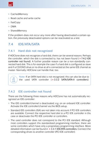 IDE/ATA/SATA 79
{{ CachedMemory
{{ Read cache and write cache
{{ FastCopy
{{ DMA
{{ SharedMemory
If the problem does not occur any more after having deactivated a certain op-
tion, the previously deactivated options can be reactivated as a test.
7.4 	 IDE/ATA/SATA
7.4.1 	 Hard disk not recognized
If HDClone does not recognize a hard disk, there can be several reasons. Perhaps
the controller, which the disk is connected to, has not been found (47.4.2 IDE
controller not found). A further possible reason can be a non-standardly con-
nected hard disk. This is for example the case if a hard disk is configured as slave
and if a CD/DVD drive or no drive at all is connected at the same IDE channel as
master. Normally, HDClone can handle that, too.
Note: If an SATA hard disk is not recognized, this can also be due to
the used SATA controller (43.3.2 SATA/SATA-II controllers).
7.4.2 	 IDE controller not found
There are the following three reasons why HDClone has not automatically rec-
ognized an IDE controller:
{{ The IDE controller/channel is deactivated, e.g. on an onboard IDE controller.
Activate the IDE controller/channel via the BIOS setup.
{{ Standard IDE controllers (ISA) are not taken into account if PCI IDE controllers
are available. Connect the respective hard disk to a PCI IDE controller in this
case or deactivate the PCI IDE controller or controllers.
{{ The used controller does not correspond to the PCI IDE standard. Although
most controllers support this standardized programming interface, there are
some controllers which have only a proprietary programming interface. More
detailed information can be found in 43.3.1 IDE/ATA controllers. Connect the
corresponding drives to another controller (PCI IDE controller).
 
