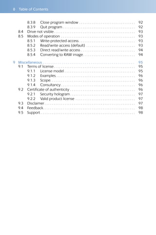 8  Table of Contents
8.3.8 	 Close program window . . . . . . . . . . . . . . . . . . . . . . . . . . . . . . . 	92
8.3.9 	 Quit program  . . . . . . . . . . . . . . . . . . . . . . . . . . . . . . . . . . . . . . . 	92
8.4 	 Drive not visible . . . . . . . . . . . . . . . . . . . . . . . . . . . . . . . . . . . . . . . . . . . . 	93
8.5 	 Modes of operation . . . . . . . . . . . . . . . . . . . . . . . . . . . . . . . . . . . . . . . . . 	93
8.5.1 	 Write-protected access  . . . . . . . . . . . . . . . . . . . . . . . . . . . . . . 	93
8.5.2 	 Read/write access (default) . . . . . . . . . . . . . . . . . . . . . . . . . . . 	93
8.5.3 	 Direct read/write access . . . . . . . . . . . . . . . . . . . . . . . . . . . . . . 	94
8.5.4 	 Converting to RAW image . . . . . . . . . . . . . . . . . . . . . . . . . . . . 	94
9	Miscellaneous  .  .  .  .  .  .  .  .  .  .  .  .  .  .  .  .  .  .  .  .  .  .  .  .  .  .  .  .  .  .  .  .  .  .  .  .  .  .  .  .  .  .  .  .  .  .  .  . 	95
9.1 	 Terms of license . . . . . . . . . . . . . . . . . . . . . . . . . . . . . . . . . . . . . . . . . . . . 	95
9.1.1 	 License model . . . . . . . . . . . . . . . . . . . . . . . . . . . . . . . . . . . . . . . 	95
9.1.2 	 Examples . . . . . . . . . . . . . . . . . . . . . . . . . . . . . . . . . . . . . . . . . . . 	96
9.1.3 	 Scope . . . . . . . . . . . . . . . . . . . . . . . . . . . . . . . . . . . . . . . . . . . . . . 	96
9.1.4 	 Consultancy  . . . . . . . . . . . . . . . . . . . . . . . . . . . . . . . . . . . . . . . . 	96
9.2 	 Certificate of authenticity . . . . . . . . . . . . . . . . . . . . . . . . . . . . . . . . . . . . 	96
9.2.1 	 Security hologram  . . . . . . . . . . . . . . . . . . . . . . . . . . . . . . . . . . . 	97
9.2.2 	 Valid product license . . . . . . . . . . . . . . . . . . . . . . . . . . . . . . . . . 	97
9.3 	 Disclaimer  . . . . . . . . . . . . . . . . . . . . . . . . . . . . . . . . . . . . . . . . . . . . . . . . . 	97
9.4 	 Feedback . . . . . . . . . . . . . . . . . . . . . . . . . . . . . . . . . . . . . . . . . . . . . . . . . . 	98
9.5 	 Support . . . . . . . . . . . . . . . . . . . . . . . . . . . . . . . . . . . . . . . . . . . . . . . . . . . . 	98
 