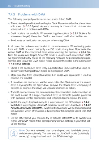 80 Troubleshooting
7.4.3 	 Problems with DMA
The following principal problems can occur with (Ultra) DMA:
{{ The achieved speed is too slow despite DMA. Please consider that the achiev-
able speed (43.3.5 Speed) depends on many factors and that this is not ab-
solutely due to a problem with DMA.
{{ DMA mode is not available. When selecting the options (45.8.4 Options for
source and target), the option DMA is deactivated and locked in this case.
{{ Read, write or verification errors occur when using DMA.
In all cases, the problems can be due to the same reasons. When having prob-
lems with DMA, you can principally use PIO mode at any time. Deactivate the
option DMA of the concerned drive when selecting the options (45.8.4 Op-
tions for source and target). Since PIO mode is usually much slower than DMA,
we recommend to try first of all the following hints and help instructions to pos-
sibly be able to use the DMA mode. Please consider the notes in the subchapter
47.4.4 BIOS settings.
{{ Check if the concerned drive really supports DMA. Some older drives and es-
pecially older CompactFlash media do not support DMA.
{{ Make sure that from Ultra DMA Mode 3 on an 80-wire data cable is used to
connect the drive(s).
{{ If two drives are connected via the same cable, the DMA mode of the slower
drive is also used for the faster drive. Remove the slower drive temporarily, if
possible, or connect the drives via separate channels or cables.
{{ Try both connections of the data cable (center connection and connection at
the end) in case of a single connected drive to eliminate possible problems
with damping (center connection) and reflection (connection at the end).
{{ Switch the used UltraDMA mode to a lower value in the BIOS setup (47.4.4.1
Switch to a lower/higher UltraDMA mode) or deactivate UltraDMA (47.4.4.2
Activate/deactivate UltraDMA). Multiword DMA mode will be (automatically)
still available, which offers about a twice to four times higher speed than PIO
mode.
{{ On the other hand, you can also try to activate UltraDMA or to switch to a
higher UltraDMA mode if the corresponding default settings in your BIOS set-
up are too low.
Note: Our tests revealed that some chipsets and hard disks do not
collaborate optimally. This can lead to UltraDMA mode (putatively
correctly) recognized and set in the BIOS is too high.
 