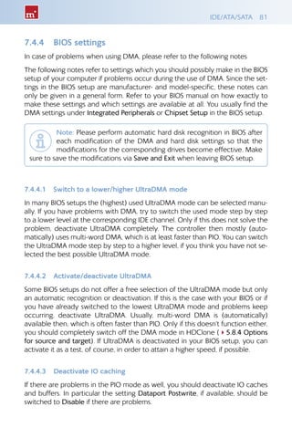 IDE/ATA/SATA 81
7.4.4 	 BIOS settings
In case of problems when using DMA, please refer to the following notes
The following notes refer to settings which you should possibly make in the BIOS
setup of your computer if problems occur during the use of DMA. Since the set-
tings in the BIOS setup are manufacturer- and model-specific, these notes can
only be given in a general form. Refer to your BIOS manual on how exactly to
make these settings and which settings are available at all. You usually find the
DMA settings under Integrated Peripherals or Chipset Setup in the BIOS setup.
Note: Please perform automatic hard disk recognition in BIOS after
each modification of the DMA and hard disk settings so that the
modifications for the corresponding drives become effective. Make
sure to save the modifications via Save and Exit when leaving BIOS setup.
7.4.4.1 	 Switch to a lower/higher UltraDMA mode
In many BIOS setups the (highest) used UltraDMA mode can be selected manu-
ally. If you have problems with DMA, try to switch the used mode step by step
to a lower level at the corresponding IDE channel. Only if this does not solve the
problem, deactivate UltraDMA completely. The controller then mostly (auto-
matically) uses multi-word DMA, which is at least faster than PIO. You can switch
the UltraDMA mode step by step to a higher level, if you think you have not se-
lected the best possible UltraDMA mode.
7.4.4.2 	 Activate/deactivate UltraDMA
Some BIOS setups do not offer a free selection of the UltraDMA mode but only
an automatic recognition or deactivation. If this is the case with your BIOS or if
you have already switched to the lowest UltraDMA mode and problems keep
occurring, deactivate UltraDMA. Usually, multi-word DMA is (automatically)
available then, which is often faster than PIO. Only if this doesn’t function either,
you should completely switch off the DMA mode in HDClone (45.8.4 Options
for source and target). If UltraDMA is deactivated in your BIOS setup, you can
activate it as a test, of course, in order to attain a higher speed, if possible.
7.4.4.3 	 Deactivate IO caching
If there are problems in the PIO mode as well, you should deactivate IO caches
and buffers. In particular the setting Dataport Postwrite, if available, should be
switched to Disable if there are problems.
 
