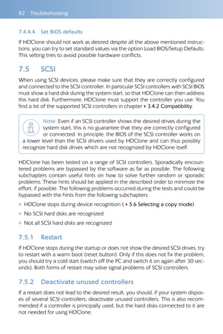 82 Troubleshooting
7.4.4.4 	 Set BIOS defaults
If HDClone should not work as desired despite all the above mentioned instruc-
tions, you can try to set standard values via the option Load BIOS/Setup Defaults.
This setting tries to avoid possible hardware conflicts.
7.5 	 SCSI
When using SCSI devices, please make sure that they are correctly configured
and connected to the SCSI controller. In particular SCSI controllers with SCSI BIOS
must show a hard disk during the system start, so that HDClone can then address
this hard disk. Furthermore, HDClone must support the controller you use. You
find a list of the supported SCSI controllers in chapter43.4.2 Compatibility.
Note: Even if an SCSI controller shows the desired drives during the
system start, this is no guarantee that they are correctly configured
or connected. In principle, the BIOS of the SCSI controller works on
a lower level than the SCSI drivers used by HDClone and can thus possibly
recognize hard disk drives which are not recognized by HDClone itself.
HDClone has been tested on a range of SCSI controllers. Sporadically encoun-
tered problems are bypassed by the software as far as possible. The following
subchapters contain useful hints on how to solve further random or sporadic
problems. These hints should be applied in the described order to minimize the
effort, if possible. The following problems occurred during the tests and could be
bypassed with the hints from the following subchapters:
{{ HDClone stops during device recognition (45.6 Selecting a copy mode)
{{ No SCSI hard disks are recognized
{{ Not all SCSI hard disks are recognized
7.5.1 	 Restart
If HDClone stops during the startup or does not show the desired SCSI drives, try
to restart with a warm boot (reset button). Only if this does not fix the problem,
you should try a cold start (switch off the PC and switch it on again after 30 sec-
onds). Both forms of restart may solve signal problems of SCSI controllers.
7.5.2 	 Deactivate unused controllers
If a restart does not lead to the desired result, you should, if your system dispos-
es of several SCSI controllers, deactivate unused controllers. This is also recom-
mended if a controller is principally used, but the hard disks connected to it are
not needed for using HDClone.
 