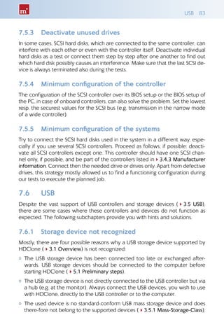 USB 83
7.5.3 	 Deactivate unused drives
In some cases, SCSI hard disks, which are connected to the same controller, can
interfere with each other or even with the controller itself. Deactivate individual
hard disks as a test or connect them step by step after one another to find out
which hard disk possibly causes an interference. Make sure that the last SCSI de-
vice is always terminated also during the tests.
7.5.4 	 Minimum configuration of the controller
The configuration of the SCSI controller over its BIOS setup or the BIOS setup of
the PC, in case of onboard controllers, can also solve the problem. Set the lowest
resp. the securest values for the SCSI bus (e.g. transmission in the narrow mode
of a wide controller).
7.5.5 	 Minimum configuration of the systems
Try to connect the SCSI hard disks used in the system in a different way, espe-
cially if you use several SCSI controllers. Proceed as follows, if possible: deacti-
vate all SCSI controllers except one. This controller should have one SCSI chan-
nel only, if possible, and be part of the controllers listed in43.4.3 Manufacturer
information. Connect then the needed drive or drives only. Apart from defective
drives, this strategy mostly allowed us to find a functioning configuration during
our tests to execute the planned job.
7.6 	 USB
Despite the vast support of USB controllers and storage devices (43.5 USB),
there are some cases where these controllers and devices do not function as
expected. The following subchapters provide you with hints and solutions.
7.6.1 	 Storage device not recognized
Mostly, there are four possible reasons why a USB storage device supported by
HDClone (43.1 Overview) is not recognized:
{{ The USB storage device has been connected too late or exchanged after-
wards. USB storage devices should be connected to the computer before
starting HDClone (45.1 Preliminary steps).
{{ The USB storage device is not directly connected to the USB controller but via
a hub (e.g. at the monitor). Always connect the USB devices, you wish to use
with HDClone, directly to the USB controller or to the computer.
{{ The used device is no standard-conform USB mass storage device and does
there-fore not belong to the supported devices (43.5.1 Mass-Storage-Class).
 