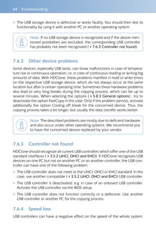 84 Troubleshooting
{{ The USB storage device is defective or works faultily. You should then test its
functionality by using it with another PC or another operating system.
Note: If no USB storage device is recognized and if the above men-
tioned possibilities are excluded, the corresponding USB controller
has probably not been recognized (47.6.3 Controller not found).
7.6.2 	 Other device problems
Some devices, especially USB sticks, can show malfunctions in case of tempera-
ture rise or continuous operation, i.e. in case of continuous reading or writing big
amounts of data. With HDClone, these problems manifest in read or write errors
on the respective USB storage device, which do not always occur at the same
location but after a certain operating time. Sometimes these hardware problems
also lead to very long breaks during the copying process, which can be up to
several minutes. When selecting the options (45.8.3 General options) , try to
deactivate the option FastCopy in this case. Only if the problem persists, activate
additionally the option Cooling off break for the concerned device. Thus, the
copying process takes a bit longer, but usually the data transfer works better.
Note: The described problems are mostly due to deficient hardware
and also occur under other operating systems. We recommend you
to have the concerned device replaced by your vendor.
7.6.3 	 Controller not found
HDClone should recognize all current USB controllers which offer one of the USB
standard interfaces (43.5.2 UHCI, OHCI and EHCI). If HDClone recognizes USB
devices on one PC but not on another PC or on another controller, the USB con-
troller can have one of the following problem:
{{ The USB controller does not meet to the UHCI, OHCI or EHCI standard. In this
case, use another compatible (43.5.2 UHCI, OHCI and EHCI) USB controller.
{{ The USB controller is deactivated, e.g. in case of an onboard USB controller.
Activate the USB controller via the BIOS setup.
{{ The USB controller does not function correctly or is defective. Use another
USB controller or another PC for the copying process.
7.6.4 	 Speed loss
USB controllers can have a negative effect on the speed of the whole system.
 