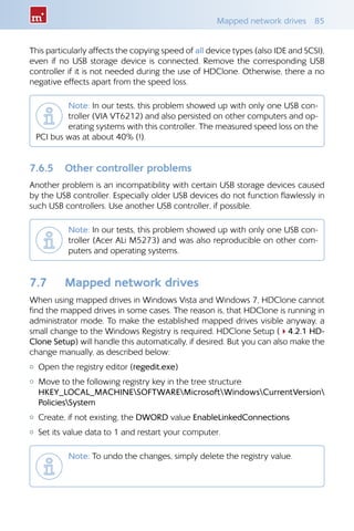 Mapped network drives  85
This particularly affects the copying speed of all device types (also IDE and SCSI),
even if no USB storage device is connected. Remove the corresponding USB
controller if it is not needed during the use of HDClone. Otherwise, there a no
negative effects apart from the speed loss.
Note: In our tests, this problem showed up with only one USB con-
troller (VIA VT6212) and also persisted on other computers and op-
erating systems with this controller. The measured speed loss on the
PCI bus was at about 40% (!).
7.6.5 	 Other controller problems
Another problem is an incompatibility with certain USB storage devices caused
by the USB controller. Especially older USB devices do not function flawlessly in
such USB controllers. Use another USB controller, if possible.
Note: In our tests, this problem showed up with only one USB con-
troller (Acer ALi M5273) and was also reproducible on other com-
puters and operating systems.
7.7 	 Mapped network drives
When using mapped drives in Windows Vista and Windows 7, HDClone cannot
find the mapped drives in some cases. The reason is, that HDClone is running in
administrator mode. To make the established mapped drives visible anyway, a
small change to the Windows Registry is required. HDClone Setup (44.2.1 HD-
Clone Setup) will handle this automatically, if desired. But you can also make the
change manually, as described below:
{{ Open the registry editor (regedit.exe)
{{ Move to the following registry key in the tree structure	
HKEY_LOCAL_MACHINESOFTWAREMicrosoftWindowsCurrentVersion
PoliciesSystem
{{ Create, if not existing, the DWORD value EnableLinkedConnections
{{ Set its value data to 1 and restart your computer.
Note: To undo the changes, simply delete the registry value.	
 