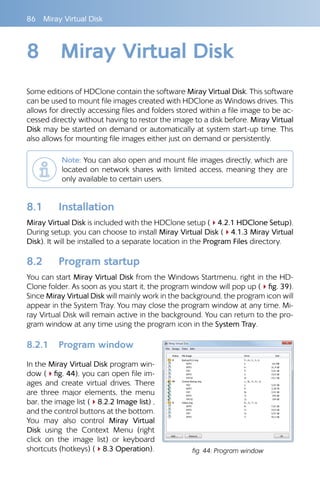 86 Miray Virtual Disk
8 Miray Virtual Disk
Some editions of HDClone contain the software Miray Virtual Disk. This software
can be used to mount file images created with HDClone as Windows drives. This
allows for directly accessing files and folders stored within a file image to be ac-
cessed directly without having to restor the image to a disk before. Miray Virtual
Disk may be started on demand or automatically at system start-up time. This
also allows for mounting file images either just on demand or persistently.
Note: You can also open and mount file images directly, which are
located on network shares with limited access, meaning they are
only available to certain users.
8.1 Installation
Miray Virtual Disk is included with the HDClone setup (44.2.1 HDClone Setup).
During setup, you can choose to install Miray Virtual Disk (44.1.3 Miray Virtual
Disk). It will be installed to a separate location in the Program Files directory.
8.2 Program startup
You can start Miray Virtual Disk from the Windows Startmenu, right in the HD-
Clone folder. As soon as you start it, the program window will pop up (4fig. 39).
Since Miray Virtual Disk will mainly work in the background, the program icon will
appear in the System Tray. You may close the program window at any time. Mi-
ray Virtual Disk will remain active in the background. You can return to the pro-
gram window at any time using the program icon in the System Tray.
8.2.1 Program window
In the Miray Virtual Disk program win-
dow (4fig. 44), you can open file im-
ages and create virtual drives. There
are three major elements, the menu
bar, the image list (48.2.2 Image list) ,
and the control buttons at the bottom.
You may also control Miray Virtual
Disk using the Context Menu (right
click on the image list) or keyboard
shortcuts (hotkeys) (48.3 Operation). fig. 44: Program window
 