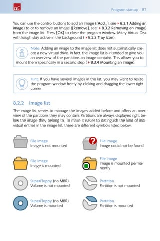 Program startup  87
You can use the control buttons to add an Image ([Add...], see48.3.1 Adding an
image) to or to remove an Image ([Remove], see 48.3.2 Removing an image)
from the image list. Press [OK] to close the program window. Miray Virtual Disk
will though stay active in the background (48.2.3 Tray icon).
Note: Adding an image to the image list does not automatically cre-
ate a new virtual drive. In fact, the image list is intended to give you
an overview of the partitions an image contains. This allows you to
mount them specifically in a second step (48.3.4 Mounting an image).
Hint: If you have several images in the list, you may want to resize
the program window freely by clicking and dragging the lower right
corner.
8.2.2 	 Image list
The image list serves to manage the images added before and offers an over-
view of the partitions they may contain. Partitions are always displayed right be-
low the image they belong to. To make it easier to distinguish the kind of indi-
vidual entries in the image list, there are different symbols listed below:
File image
Image is not mounted
File image
Image could not be found
File image
Image is mounted
File image
Image is mounted perma-
nently
SuperFloppy (no MBR)
Volume is not mounted
Partition
Partition is not mounted
SuperFloppy (no MBR)
Volume is mounted
Partition
Partition is mounted
 