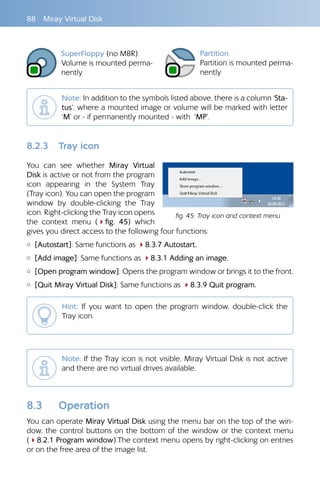88 Miray Virtual Disk
SuperFloppy (no MBR)
Volume is mounted perma-
nently
Partition
Partition is mounted perma-
nently
Note: In addition to the symbols listed above, there is a column ‘Sta-
tus’, where a mounted image or volume will be marked with letter
‘M’ or - if permanently mounted - with ‘MP’.
8.2.3 Tray icon
You can see whether Miray Virtual
Disk is active or not from the program
icon appearing in the System Tray
(Tray icon). You can open the program
window by double-clicking the Tray
icon. Right-clicking the Tray icon opens
the context menu (4fig.  45) which
gives you direct access to the following four functions:
{ [Autostart]: Same functions as 48.3.7 Autostart.
{ [Add image]: Same functions as 48.3.1 Adding an image.
{ [Open program window]: Opens the program window or brings it to the front.
{ [Quit Miray Virtual Disk]: Same functions as 48.3.9 Quit program.
Hint: If you want to open the program window, double-click the
Tray icon.
Note: If the Tray icon is not visible, Miray Virtual Disk is not active
and there are no virtual drives available.
8.3 Operation
You can operate Miray Virtual Disk using the menu bar on the top of the win-
dow, the control buttons on the bottom of the window or the context menu
(48.2.1 Program window).The context menu opens by right-clicking on entries
or on the free area of the image list.
fig. 45: Tray icon and context menu
 