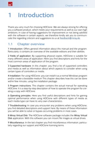 Chapter overview  9
1	 Introduction
Thank you very much for choosing HDClone. We are always striving for offering
you a software product, which meets your requirements as well as our own high
ambitions. In case of having suggestions for improvement or not being satisfied
with the software in certain aspects, we therefore kindly ask you to communi-
cate the regarding criticism and suggestions to us at feedback@miray.de.
1.1 	 Chapter overview
1 Introduction: Offers general information about this manual and the program.
Particularly, it contains an overview of the available editions and their abilities.
2 Fields of application: By supporting physical copies, HDClone is suitable for
many different areas of application. Here you find descriptions and hints for the
most common areas of application of the program.
3 Supported hardware: In this chapter, you find a list of supported controllers
and media as well as information about which aspects to consider when using
certain types of controllers or media.
4 Installation: For using HDClone, you can install it as a normal Windows program
and/or create a bootable medium This chapter describes how this can be done
within few minutes, using the installation package.
5 Program instructions: This chapter contains the actual manual for operating
HDClone. It is a step-by-step description of how to operate the program for cre-
ating a copy with HDClone.
6 Operating principles: Here you find useful descriptions and hints for gaining
optimal performance when using HDClone with different types of media as
each media type can have its very own characteristics.
7 Troubleshooting: In case you encounter any problems when using HDClone,
you find detailed descriptions and support here. By means of these information
you will be able to solve or bypass occurring problems in most cases.
8 Miray Virtual Disk: The HDClone software package includes the Miray Virtual
Disk application. With this software you can mount file images as virtual drives.
9 Miscellaneous: In the last chapter you find miscellaneous information, particu-
larly regarding our support and HDClone licensing terms.
 