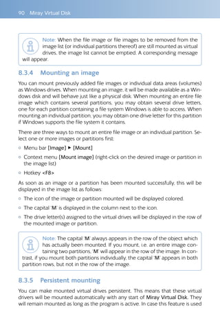 90  Miray Virtual Disk
Note: When the file image or file images to be removed from the
image list (or individual partitions thereof) are still mounted as virtual
drives, the image list cannot be emptied. A corresponding message
will appear.
8.3.4 	 Mounting an image
You can mount previously added file images or individual data areas (volumes)
as Windows drives. When mounting an image, it will be made available as a Win-
dows disk and will behave just like a physical disk. When mounting an entire file
image which contains several partitions, you may obtain several drive letters,
one for each partition containing a file system Windows is able to access. When
mounting an individual partition, you may obtain one drive letter for this partition
if Windows supports the file system it contains.
There are three ways to mount an entire file image or an individual partition. Se-
lect one or more images or partitions first:
{{ Menu bar [Image] ▸ [Mount]
{{ Context menu [Mount image] (right-click on the desired image or partition in
the image list)
{{ Hotkey F8
As soon as an image or a partition has been mounted successfully, this will be
displayed in the image list as follows:
{{ The icon of the image or partition mounted will be displayed colored.
{{ The capital ‘M’ is displayed in the column next to the icon.
{{ The drive letter(s) assigned to the virtual drives will be displayed in the row of
the mounted image or partition.
Note: The capital ‘M’ always appears in the row of the object which
has actually been mounted. If you mount, i.e. an entire image con-
taining two partitions, ‘M’ will appear in the row of the image. In con-
trast, if you mount both partitions individually, the capital ‘M’ appears in both
partition rows, but not in the row of the image.
8.3.5 	 Persistent mounting
You can make mounted virtual drives persistent. This means that these virtual
drivers will be mounted automatically with any start of Miray Virtual Disk. They
will remain mounted as long as the program is active. In case this feature is used
 