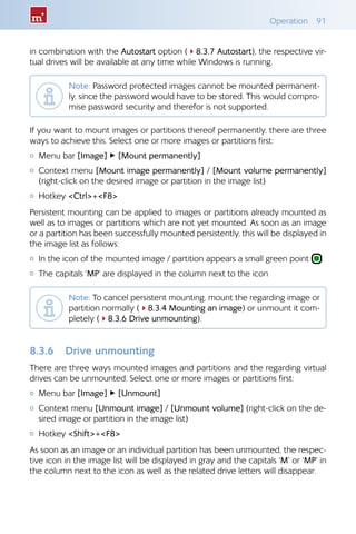 Operation 91
in combination with the Autostart option (48.3.7 Autostart), the respective vir-
tual drives will be available at any time while Windows is running.
Note: Password protected images cannot be mounted permanent-
ly, since the password would have to be stored. This would compro-
mise password security and therefor is not supported.
If you want to mount images or partitions thereof permanently, there are three
ways to achieve this. Select one or more images or partitions first:
{{ Menu bar [Image] ▸ [Mount permanently]
{{ Context menu [Mount image permanently] / [Mount volume permanently]
(right-click on the desired image or partition in the image list)
{{ Hotkey Ctrl+F8
Persistent mounting can be applied to images or partitions already mounted as
well as to images or partitions which are not yet mounted. As soon as an image
or a partition has been successfully mounted persistently, this will be displayed in
the image list as follows:
{{ In the icon of the mounted image / partition appears a small green point .
{{ The capitals ‘MP’ are displayed in the column next to the icon
Note: To cancel persistent mounting, mount the regarding image or
partition normally (48.3.4 Mounting an image) or unmount it com-
pletely (48.3.6 Drive unmounting).
8.3.6 	 Drive unmounting
There are three ways mounted images and partitions and the regarding virtual
drives can be unmounted. Select one or more images or partitions first:
{{ Menu bar [Image] ▸ [Unmount]
{{ Context menu [Unmount image] / [Unmount volume] (right-click on the de-
sired image or partition in the image list)
{{ Hotkey Shift+F8
As soon as an image or an individual partition has been unmounted, the respec-
tive icon in the image list will be displayed in gray and the capitals ‘M’ or ‘MP’ in
the column next to the icon as well as the related drive letters will disappear.
 