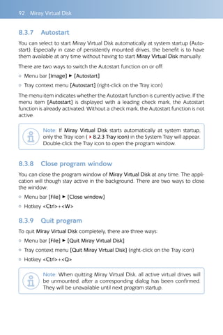 92  Miray Virtual Disk
8.3.7 	 Autostart
You can select to start Miray Virtual Disk automatically at system startup (Auto-
start). Especially in case of persistently mounted drives, the benefit is to have
them available at any time without having to start Miray Virtual Disk manually.
There are two ways to switch the Autostart function on or off:
{{ Menu bar [Image] ▸ [Autostart]
{{ Tray context menu [Autostart] (right-click on the Tray icon)
The menu item indicates whether the Autostart function is currently active. If the
menu item [Autostart] is displayed with a leading check mark, the Autostart
function is already activated. Without a check mark, the Autostart function is not
active.
Note: If Miray Virtual Disk starts automatically at system startup,
only the Tray icon (48.2.3 Tray icon) in the System Tray will appear.
Double-click the Tray icon to open the program window.
8.3.8 	 Close program window
You can close the program window of Miray Virtual Disk at any time. The appli-
cation will though stay active in the background. There are two ways to close
the window:
{{ Menu bar [File] ▸ [Close window]
{{ Hotkey Ctrl+W
8.3.9 	 Quit program
To quit Miray Virtual Disk completely, there are three ways:
{{ Menu bar [File] ▸ [Quit Miray Virtual Disk]
{{ Tray context menu [Quit Miray Virtual Disk] (right-click on the Tray icon)
{{ Hotkey Ctrl+Q
Note: When quitting Miray Virtual Disk, all active virtual drives will
be unmounted, after a corresponding dialog has been confirmed.
They will be unavailable until next program startup.
 