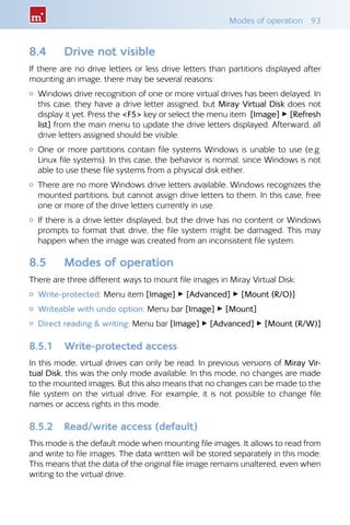 Modes of operation  93
8.4 	 Drive not visible
If there are no drive letters or less drive letters than partitions displayed after
mounting an image, there may be several reasons:
{{ Windows drive recognition of one or more virtual drives has been delayed. In
this case, they have a drive letter assigned, but Miray Virtual Disk does not
display it yet. Press the F5 key or select the menu item [Image] ▸ [Refresh
list] from the main menu to update the drive letters displayed. Afterward, all
drive letters assigned should be visible.
{{ One or more partitions contain file systems Windows is unable to use (e.g.
Linux file systems). In this case, the behavior is normal, since Windows is not
able to use these file systems from a physical disk either.
{{ There are no more Windows drive letters available. Windows recognizes the
mounted partitions, but cannot assign drive letters to them. In this case, free
one or more of the drive letters currently in use.
{{ If there is a drive letter displayed, but the drive has no content or Windows
prompts to format that drive, the file system might be damaged. This may
happen when the image was created from an inconsistent file system.
8.5 	 Modes of operation
There are three different ways to mount file images in Miray Virtual Disk:
{{ Write-protected: Menu item [Image] ▸ [Advanced] ▸ [Mount (R/O)]
{{ Writeable with undo option: Menu bar [Image] ▸ [Mount]
{{ Direct reading  writing: Menu bar [Image] ▸ [Advanced] ▸ [Mount (R/W)]
8.5.1 	 Write-protected access
In this mode, virtual drives can only be read. In previous versions of Miray Vir-
tual Disk, this was the only mode available. In this mode, no changes are made
to the mounted images. But this also means that no changes can be made to the
file system on the virtual drive. For example, it is not possible to change file
names or access rights in this mode.
8.5.2 	 Read/write access (default)
This mode is the default mode when mounting file images. It allows to read from
and write to file images. The data written will be stored separately in this mode.
This means that the data of the original file image remains unaltered, even when
writing to the virtual drive.
 