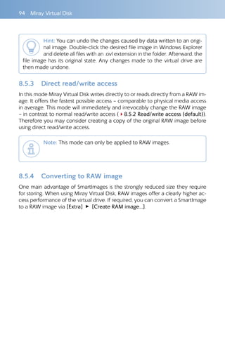 94  Miray Virtual Disk
Hint: You can undo the changes caused by data written to an origi-
nal image. Double-click the desired file image in Windows Explorer
and delete all files with an .ovl extension in the folder. Afterward, the
file image has its original state. Any changes made to the virtual drive are
then made undone.
8.5.3 	 Direct read/write access
In this mode Miray Virtual Disk writes directly to or reads directly from a RAW im-
age. It offers the fastest possible access – comparable to physical media access
in average. This mode will immediately and irrevocably change the RAW image
– in contrast to normal read/write access (48.5.2 Read/write access (default)).
Therefore you may consider creating a copy of the original RAW image before
using direct read/write access.
Note: This mode can only be applied to RAW images.	
8.5.4 	 Converting to RAW image
One main advantage of SmartImages is the strongly reduced size they require
for storing. When using Miray Virtual Disk, RAW images offer a clearly higher ac-
cess performance of the virtual drive. If required, you can convert a SmartImage
to a RAW image via [Extra] ▸ [Create RAM image...].
 