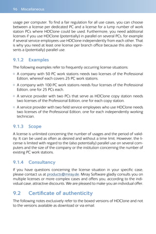 96 Miscellaneous
usage per computer. To find a fair regulation for all use cases, you can choose
between a license per dedicated PC and a license for a lump number of work
station PCs where HDClone could be used. Furthermore, you need additional
licenses if you use HDClone (potentially) in parallel on several PCs, for example
if several service employees use HDClone independently from each other. That
is why you need at least one license per branch office because this also repre-
sents a (potentially) parallel use.
9.1.2 	 Examples
The following examples refer to frequently occurring license situations:
{{ A company with 50 PC work stations needs two licenses of the Professional
Edition, whereof each covers 25 PC work stations.
{{ A company with 100 PC work stations needs four licenses of the Professional
Edition, one for 25 PCs each.
{{ A service provider with two PCs that serve as HDClone copy station needs
two licenses of the Professional Edition, one for each copy station.
{{ A service provider with two field service employees who use HDClone needs
two licenses of the Professional Edition, one for each independently working
technician.
9.1.3 	 Scope
A license is unlimited concerning the number of usages and the period of valid-
ity. It can be used as often as desired and without a time limit. However, the li-
cense is limited with regard to the (also potentially) parallel use on several com-
puters and the size of the company or the institution concerning the number of
existing PC work stations.
9.1.4 	 Consultancy
If you have questions concerning the license situation in your specific case,
please contact us at products@miray.de. Miray Software gladly consults you on
multiple licenses or more complex cases and offers you, according to the indi-
vidual case, attractive discounts. We are pleased to make you an individual offer.
9.2 	 Certificate of authenticity
The following notes exclusively refer to the boxed versions of HDClone and not
to the versions available as download or via email.
 