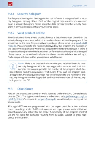 Disclaimer 97
9.2.1 	 Security hologram
For the protection against bootleg copies, our software is equipped with a secu-
rity hologram, among others. Each of the original data carriers you received
bears a security hologram. Please keep the data carriers with the security holo-
gram in any case because this is your license proof.
9.2.2 	 Valid product license
The condition to have a valid product license is that the number printed on the
security hologram corresponds to the number shown within the program. If this
should not be the case for your software package, please email us at products@
miray.de. Please indicate the number displayed by the program, the number on
the security hologram and where you acquired the software package. If there is
no security hologram on the data carriers or if the security hologram is damaged,
please contact us as well and indicate the above mentioned data. We will try to
find a simple solution so that you obtain a valid license.
Note: Make sure that each data carrier you received bears its own
security hologram with its own registration number and that this
number has to correspond to the number of the program which has
been started from this data carrier. That means if you start the program from
a floppy disk, the displayed number has to correspond to the number of the
security hologram on the floppy disk and not to the number of the security
hologram on the CD.
9.3 	 Disclaimer
Parts of this product are based on works licensed under the GNU General Public
License (GPL). The appropriate license is to be found at http://www.gnu.org/co-
pyleft/gpl.html. On request to support@miray.de we will send you a copy of the
source code.
Although HDClone was programmed with the largest possible caution and was
tested on a large scale of different systems, we hope you understand that we
cannot assume any liability for the proper functionality of the program and that
we are not liable for damages resulting from its usage, subject to gross negli-
gence and intention.
 