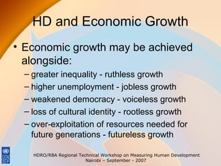 HD and Economic Growth
• Economic growth may be achieved
alongside:
– greater inequality - ruthless growth
– higher unemployment - jobless growth
– weakened democracy - voiceless growth
– loss of cultural identity - rootless growth
– over-exploitation of resources needed for
future generations - futureless growth
HDRO/RBA Regional Technical Workshop on Measuring Human Development
Nairobi – September - 2007

 