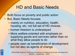 HD and Basic Needs
• Both focus on poverty and public action
• But, Basic Needs focuses
– mainly on nutrition, education, health,
housing, etc. not full set of HD choices.
– human freedom is underplayed
– More welfare-oriented with emphasis on
supplying goods and services rather than on
what they allow people to do
– people seen as beneficiaries of development
but not also as agents of change
HDRO/RBA Regional Technical Workshop on Measuring Human Development
Nairobi – September - 2007

 
