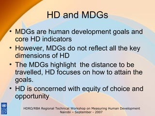 HD and MDGs
• MDGs are human development goals and
core HD indicators
• However, MDGs do not reflect all the key
dimensions of HD
• The MDGs highlight the distance to be
travelled, HD focuses on how to attain the
goals.
• HD is concerned with equity of choice and
opportunity
HDRO/RBA Regional Technical Workshop on Measuring Human Development
Nairobi – September - 2007

 