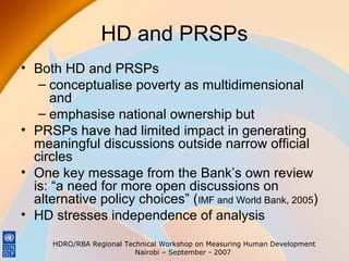HD and PRSPs
• Both HD and PRSPs
– conceptualise poverty as multidimensional
and
– emphasise national ownership but
• PRSPs have had limited impact in generating
meaningful discussions outside narrow official
circles
• One key message from the Bank’s own review
is: “a need for more open discussions on
alternative policy choices” (IMF and World Bank, 2005)
• HD stresses independence of analysis
HDRO/RBA Regional Technical Workshop on Measuring Human Development
Nairobi – September - 2007

 
