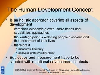 The Human Development Concept
• Is an holistic approach covering all aspects of
development
– combines economic growth, basic needs and
capabilities approaches
– the vantage point is widening people’s choices and
the enrichment of their lives
– therefore it
• measures differently
• analyses problems differently

• But issues and measurement have to be
situated within national development contexts
HDRO/RBA Regional Technical Workshop on Measuring Human Development
Nairobi – September - 2007

 