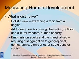 Measuring Human Development
• What is distinctive?
– Holistic view – examining a topic from all
angles
– Addresses new issues – globalisation, political
and cultural freedom, human security
– Emphasis on equity and the marginalised –
requiring disaggregation to geographical,
demographic, ethnic or other sub-groups of
society
HDRO/RBA Regional Technical Workshop on Measuring Human Development
Nairobi – September - 2007

 