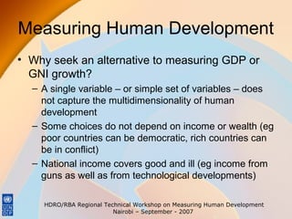 Measuring Human Development
• Why seek an alternative to measuring GDP or
GNI growth?
– A single variable – or simple set of variables – does
not capture the multidimensionality of human
development
– Some choices do not depend on income or wealth (eg
poor countries can be democratic, rich countries can
be in conflict)
– National income covers good and ill (eg income from
guns as well as from technological developments)
HDRO/RBA Regional Technical Workshop on Measuring Human Development
Nairobi – September - 2007

 