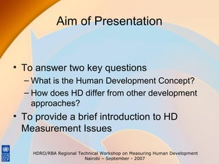 Aim of Presentation

• To answer two key questions
– What is the Human Development Concept?
– How does HD differ from other development
approaches?

• To provide a brief introduction to HD
Measurement Issues
HDRO/RBA Regional Technical Workshop on Measuring Human Development
Nairobi – September - 2007

 