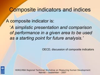 Composite indicators and indices
A composite indicator is:
‘A simplistic presentation and comparison
of performance in a given area to be used
as a starting point for future analysis.’
OECD, discussion of composite indicators

HDRO/RBA Regional Technical Workshop on Measuring Human Development
Nairobi – September - 2007

 