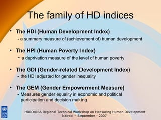 The family of HD indices
• The HDI (Human Development Index)
- a summary measure of (achievement of) human development

• The HPI (Human Poverty Index)

- a deprivation measure of the level of human poverty
• The GDI (Gender-related Development Index)
- the HDI adjusted for gender inequality
• The GEM (Gender Empowerment Measure)
- Measures gender equality in economic and political
participation and decision making
HDRO/RBA Regional Technical Workshop on Measuring Human Development
Nairobi – September - 2007

 
