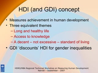 HDI (and GDI) concept
• Measures achievement in human development
• Three equivalent themes
– Long and healthy life
– Access to knowledge
– A decent – not excessive – standard of living

• GDI ‘discounts’ HDI for gender inequalities

HDRO/RBA Regional Technical Workshop on Measuring Human Development
Nairobi – September - 2007

 