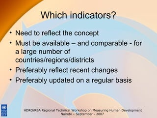 Which indicators?
• Need to reflect the concept
• Must be available – and comparable - for
a large number of
countries/regions/districts
• Preferably reflect recent changes
• Preferably updated on a regular basis

HDRO/RBA Regional Technical Workshop on Measuring Human Development
Nairobi – September - 2007

 