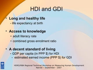 HDI and GDI
• Long and healthy life
- life expectancy at birth

• Access to knowledge

- adult literacy rate
- combined gross enrolment ratio
• A decent standard of living
- GDP per capita (in PPP $) for HDI
- estimated earned income (PPP $) for GDI
HDRO/RBA Regional Technical Workshop on Measuring Human Development
Nairobi – September - 2007

 