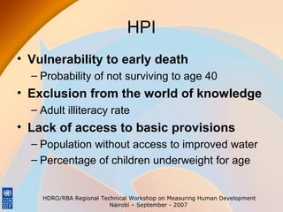 HPI
• Vulnerability to early death
– Probability of not surviving to age 40

• Exclusion from the world of knowledge
– Adult illiteracy rate

• Lack of access to basic provisions
– Population without access to improved water
– Percentage of children underweight for age

HDRO/RBA Regional Technical Workshop on Measuring Human Development
Nairobi – September - 2007

 