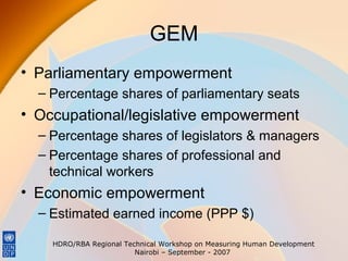 GEM
• Parliamentary empowerment
– Percentage shares of parliamentary seats

• Occupational/legislative empowerment
– Percentage shares of legislators & managers
– Percentage shares of professional and
technical workers

• Economic empowerment
– Estimated earned income (PPP $)
HDRO/RBA Regional Technical Workshop on Measuring Human Development
Nairobi – September - 2007

 