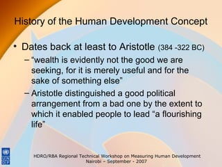History of the Human Development Concept
• Dates back at least to Aristotle

(384 -322 BC)

– “wealth is evidently not the good we are
seeking, for it is merely useful and for the
sake of something else”
– Aristotle distinguished a good political
arrangement from a bad one by the extent to
which it enabled people to lead “a flourishing
life”

HDRO/RBA Regional Technical Workshop on Measuring Human Development
Nairobi – September - 2007

 